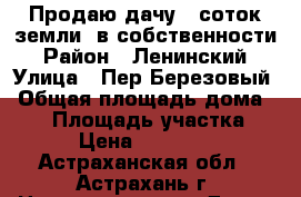 Продаю дачу 6 соток земли  в собственности › Район ­ Ленинский › Улица ­ Пер.Березовый › Общая площадь дома ­ 75 › Площадь участка ­ 6 › Цена ­ 650 000 - Астраханская обл., Астрахань г. Недвижимость » Дома, коттеджи, дачи продажа   . Астраханская обл.